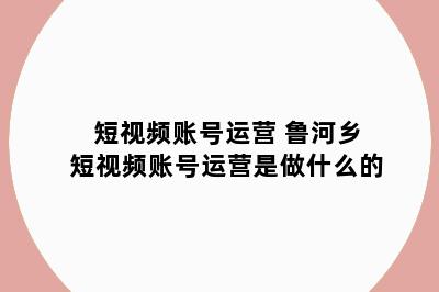 短视频账号运营 鲁河乡短视频账号运营是做什么的